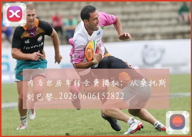 内马尔历年转会费揭秘:从桑托斯到巴黎_20260606152822