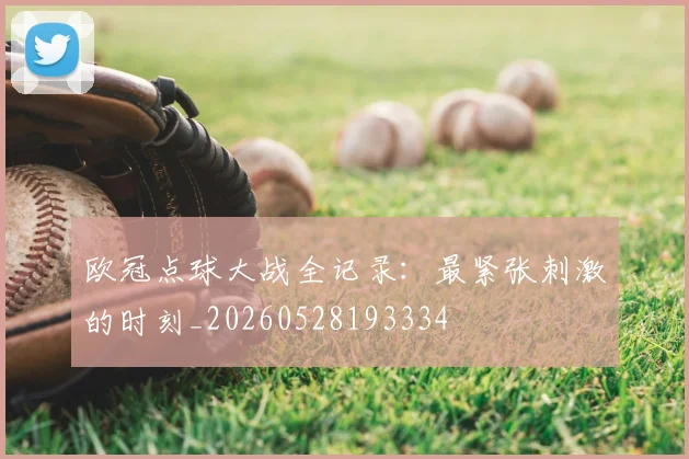 欧冠点球大战全记录:最紧张刺激的时刻_20260528193334