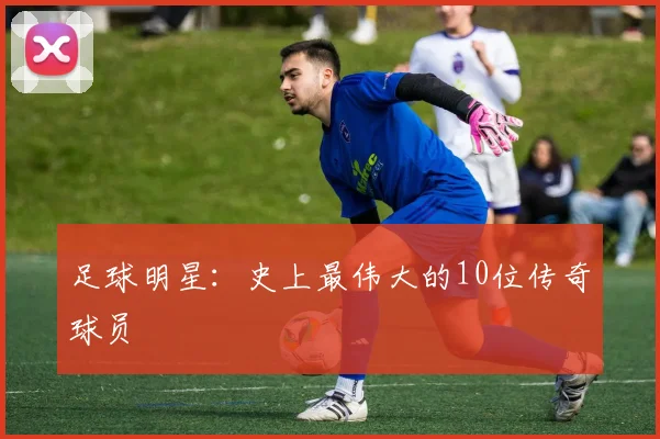 足球明星:史上最伟大的10位传奇球员