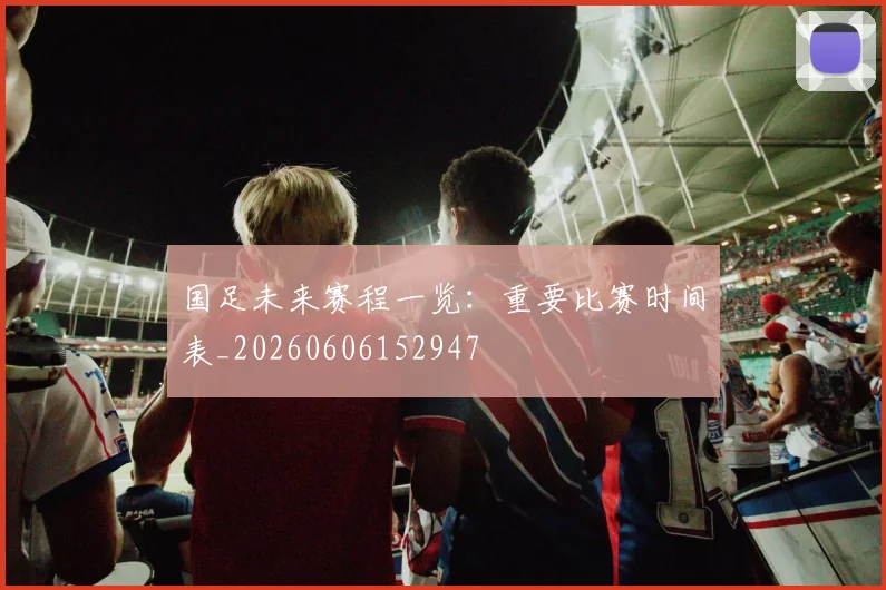 国足未来赛程一览：重要比赛时间表_20260606152947