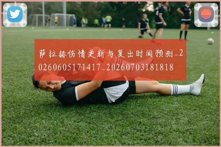 萨拉赫伤情更新与复出时间预测_20260605171417_20260703181818