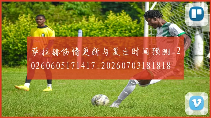 萨拉赫伤情更新与复出时间预测_20260605171417_20260703181818