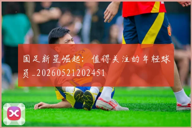 国足新星崛起:值得关注的年轻球员_20260521202451